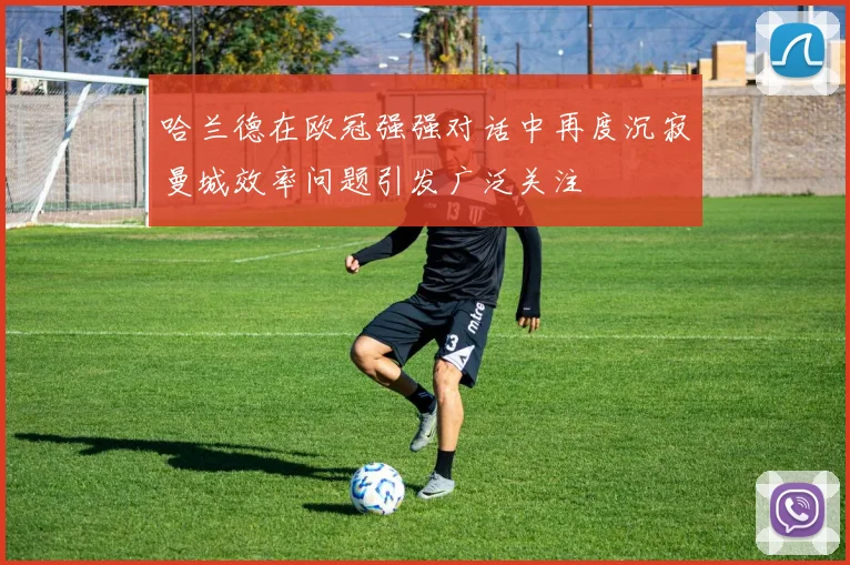 哈兰德在欧冠强强对话中再度沉寂曼城效率问题引发广泛关注